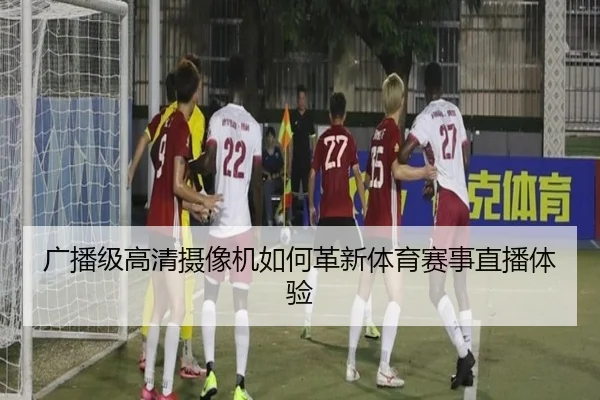 广播级高清摄像机如何革新体育赛事直播体验